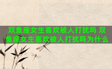 双鱼座女生喜欢被人打扰吗 双鱼座女生喜欢被人打扰吗为什么